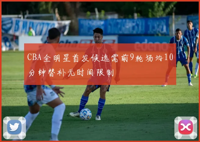 CBA全明星首发候选需前9轮场均10分钟替补无时间限制