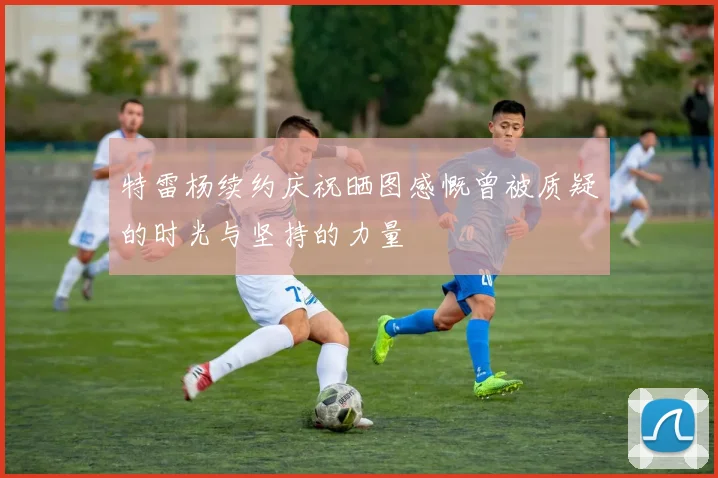 特雷杨续约庆祝晒图感慨曾被质疑的时光与坚持的力量