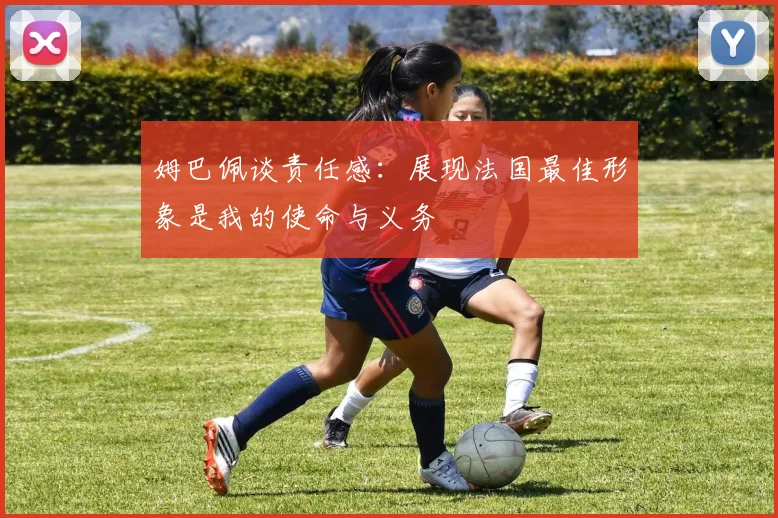 姆巴佩谈责任感：展现法国最佳形象是我的使命与义务