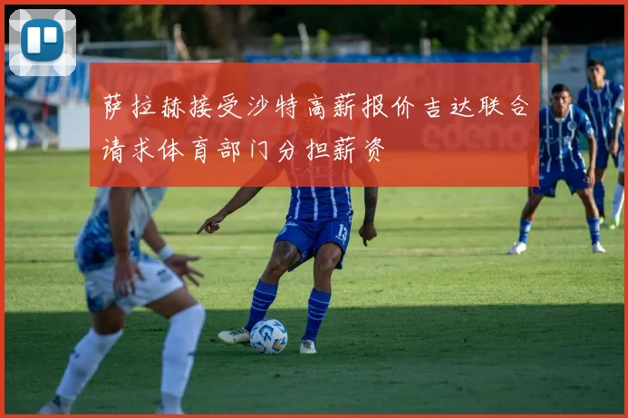 萨拉赫接受沙特高薪报价吉达联合请求体育部门分担薪资