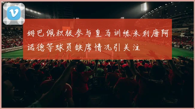 姆巴佩积极参与皇马训练米利唐阿诺德等球员缺席情况引关注