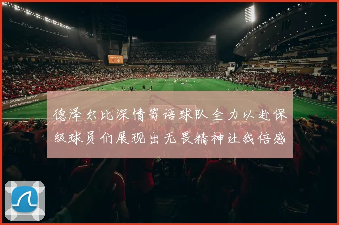 德泽尔比深情寄语球队全力以赴保级球员们展现出无畏精神让我倍感自豪