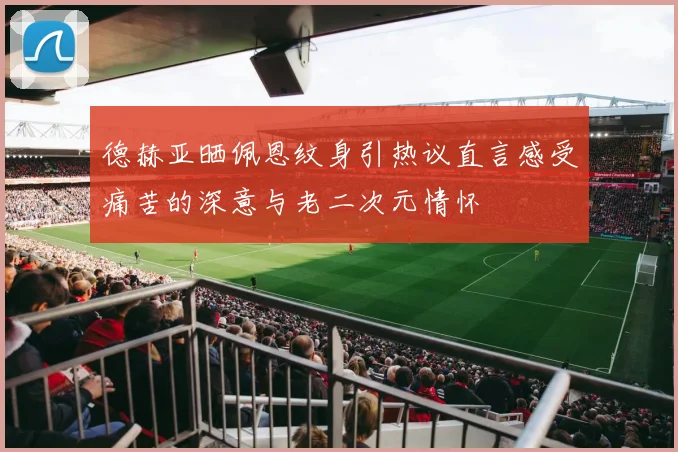德赫亚晒佩恩纹身引热议直言感受痛苦的深意与老二次元情怀