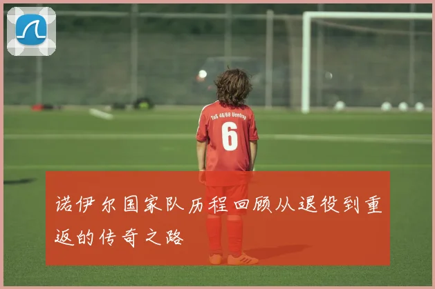 诺伊尔国家队历程回顾从退役到重返的传奇之路