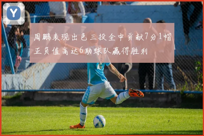 周鹏表现出色三投全中贡献7分1帽正负值高达6助球队赢得胜利
