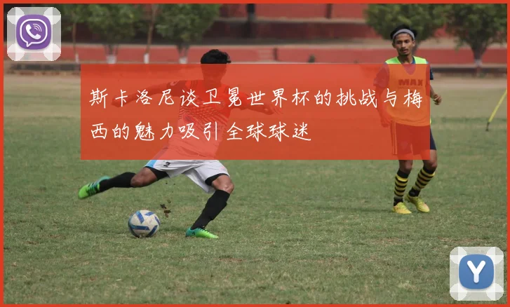 斯卡洛尼谈卫冕世界杯的挑战与梅西的魅力吸引全球球迷