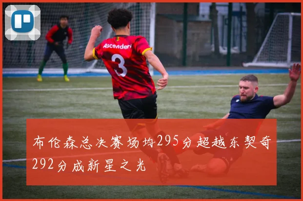 布伦森总决赛场均295分超越东契奇292分成新星之光