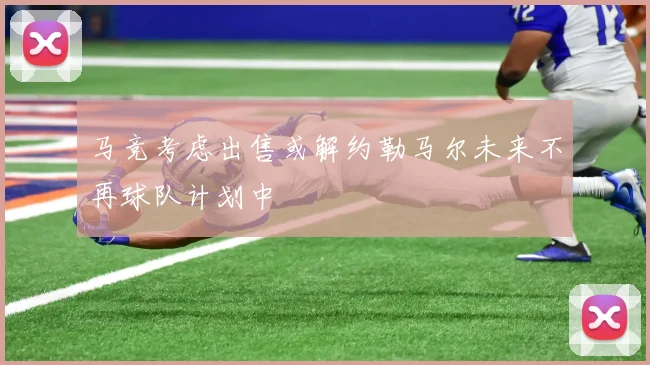 马竞考虑出售或解约勒马尔未来不再球队计划中