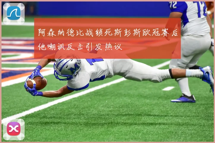 阿森纳德比战锁死斯彭斯欧冠赛后他嘲讽反击引发热议