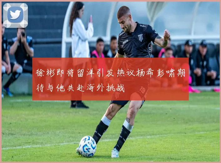 徐彬即将留洋引发热议杨希彭啸期待与他共赴海外挑战