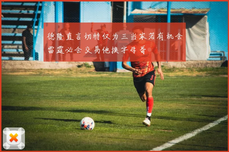 德隆直言切特仅为三当家若有机会雷霆必会交易他换字母哥