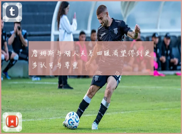 詹姆斯与湖人关系回暖渴望得到更多认可与尊重