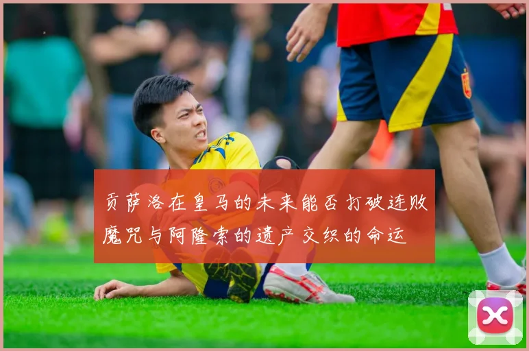 贡萨洛在皇马的未来能否打破连败魔咒与阿隆索的遗产交织的命运