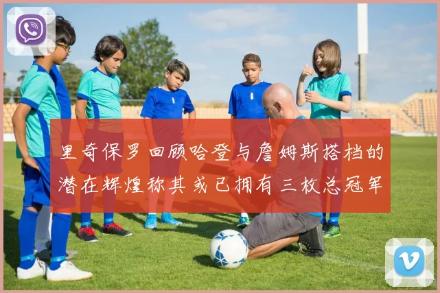 里奇保罗回顾哈登与詹姆斯搭档的潜在辉煌称其或已拥有三枚总冠军戒指