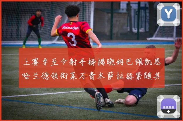 上赛季至今射手榜揭晓姆巴佩凯恩哈兰德领衔莱万青木萨拉赫紧随其后