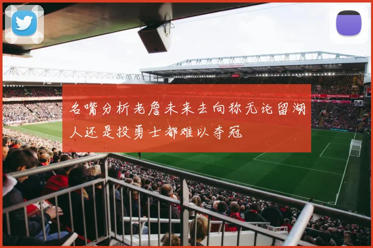 名嘴分析老詹未来去向称无论留湖人还是投勇士都难以夺冠