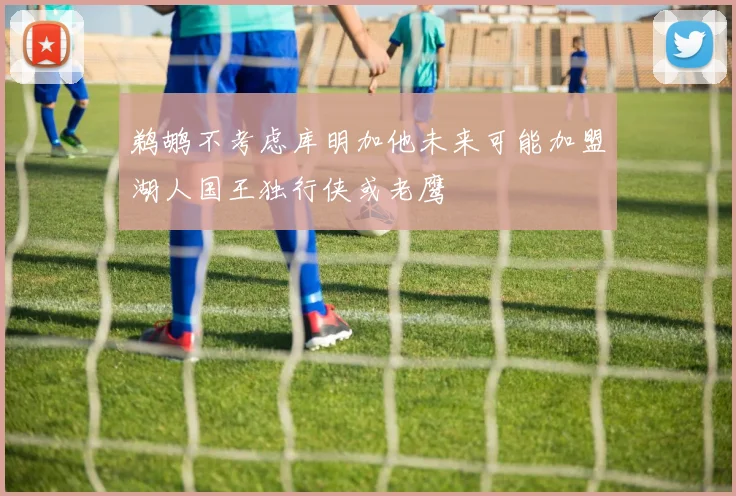 鹈鹕不考虑库明加他未来可能加盟湖人国王独行侠或老鹰
