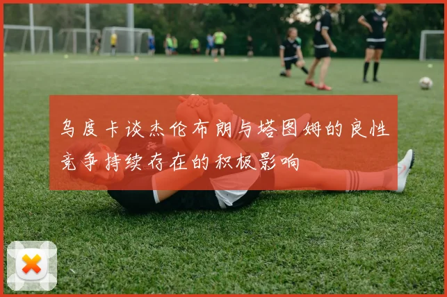 乌度卡谈杰伦布朗与塔图姆的良性竞争持续存在的积极影响