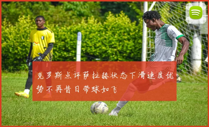 克罗斯点评萨拉赫状态下滑速度优势不再昔日带球如飞