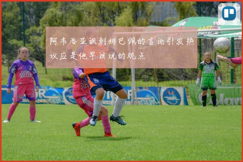 阿韦洛亚讽刺姆巴佩的言论引发热议应是他早该说的观点