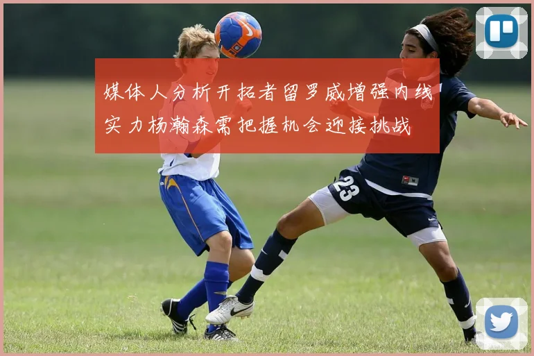 媒体人分析开拓者留罗威增强内线实力杨瀚森需把握机会迎接挑战